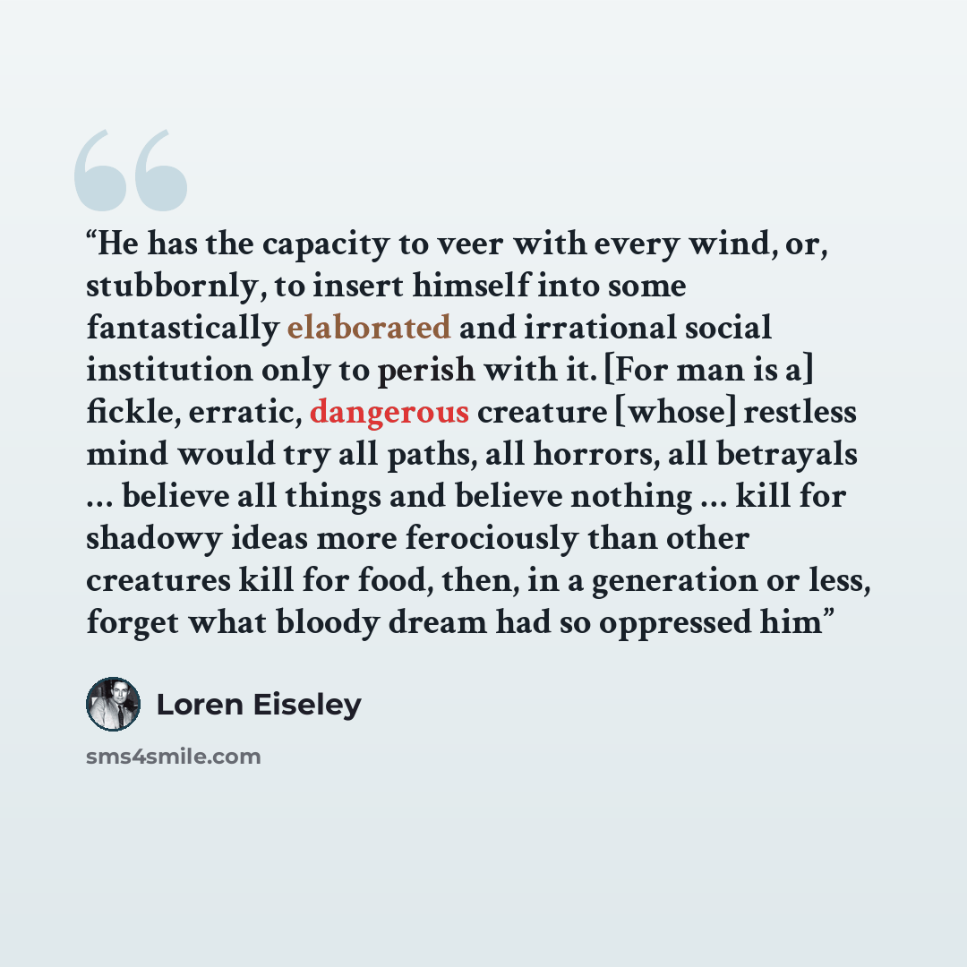 “He has the capacity to veer with every wind, or, stubbornly, to insert himself into some fantastically elaborated and irrational social institution only to perish with it. [For man is a] fickle, erratic, dangerous creature [whose] restless mind would try all paths, all horrors, all betrayals ……” quote by Loren Eiseley