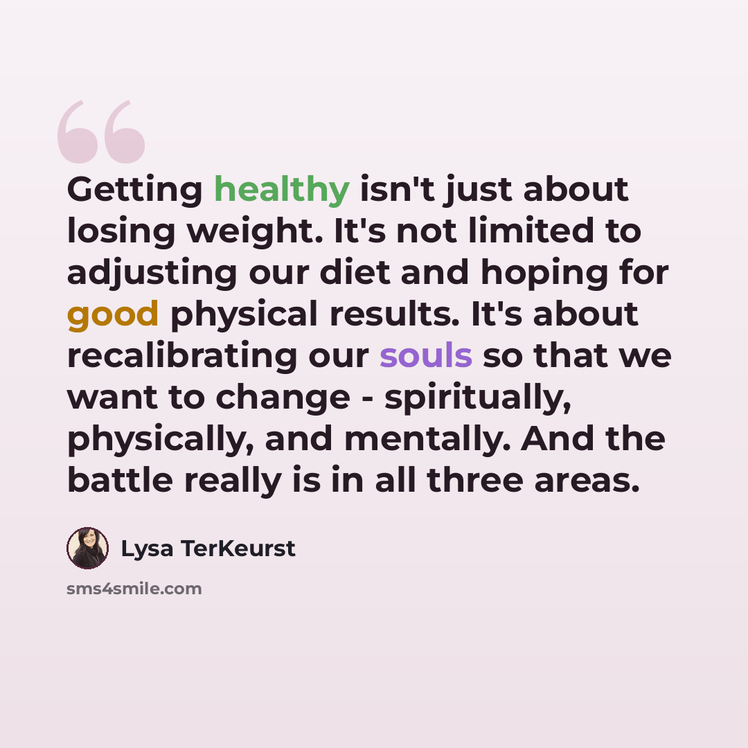 “Getting healthy isn't just about losing weight. It's not limited to adjusting our diet and hoping for good physical results. It's about recalibrating our souls so that we want to change - spiritually, physically, and mentally. And the battle really is in all three areas.” quote by Lysa TerKeurst