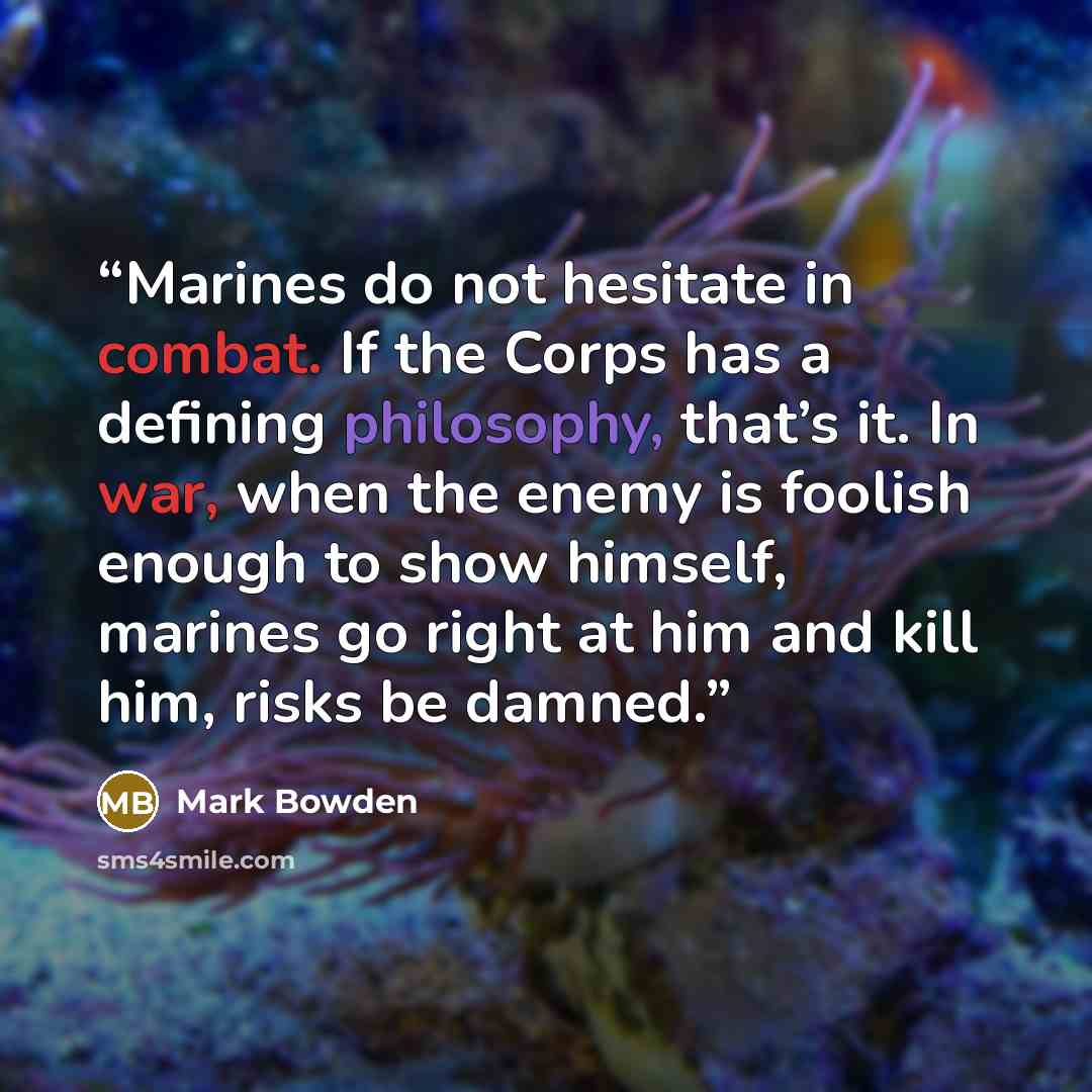 “Marines do not hesitate in combat. If the Corps has a defining philosophy, that’s it. In war, when the enemy is foolish enough to show himself, marines go right at him and kill him, risks be damned.” quote by Mark Bowden