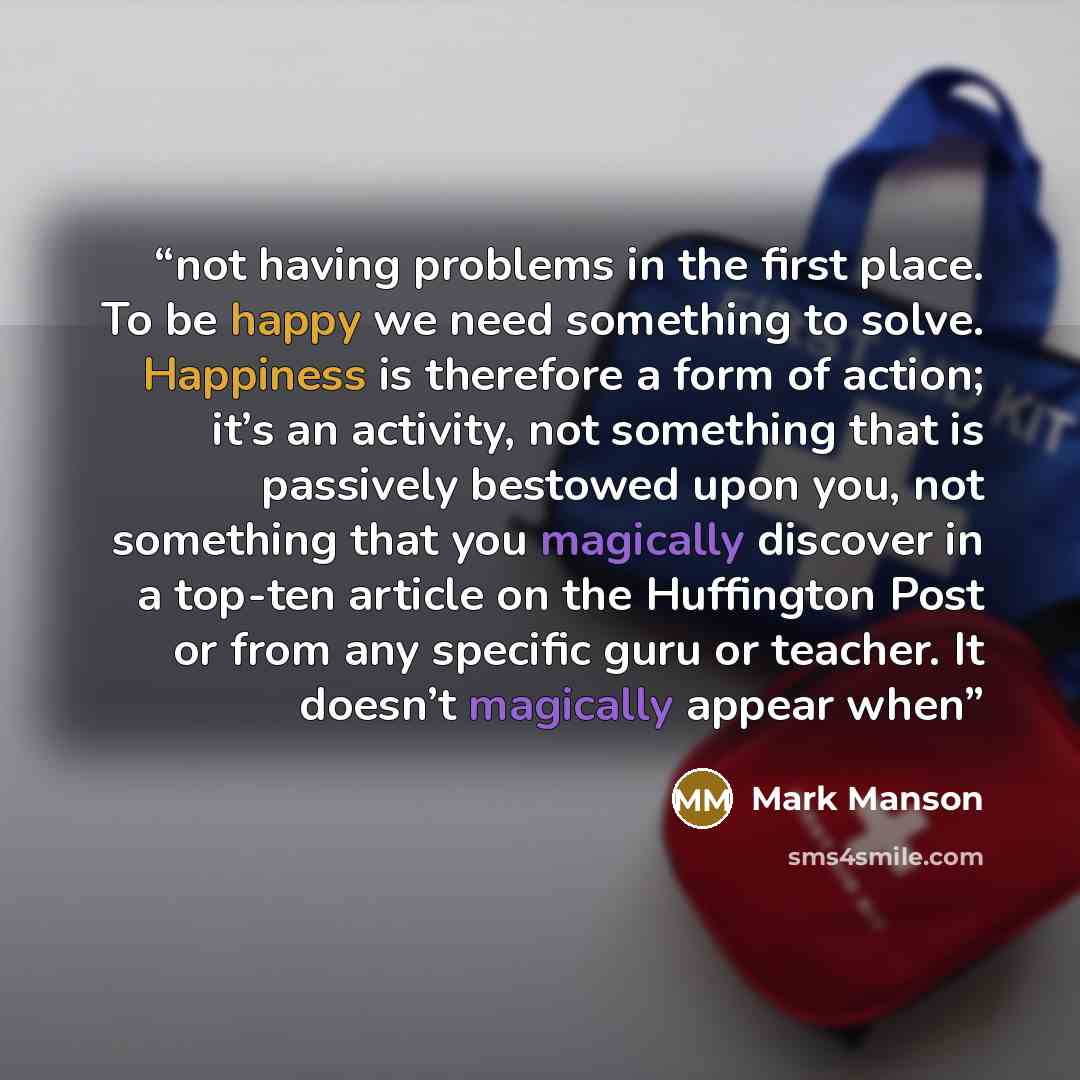 “not having problems in the first place. To be happy we need something to solve. Happiness is therefore a form of action; it’s an activity, not something that is passively bestowed upon you, not something that you magically discover in a top-ten article on the Huffington Post or from any specific…” quote by Mark Manson