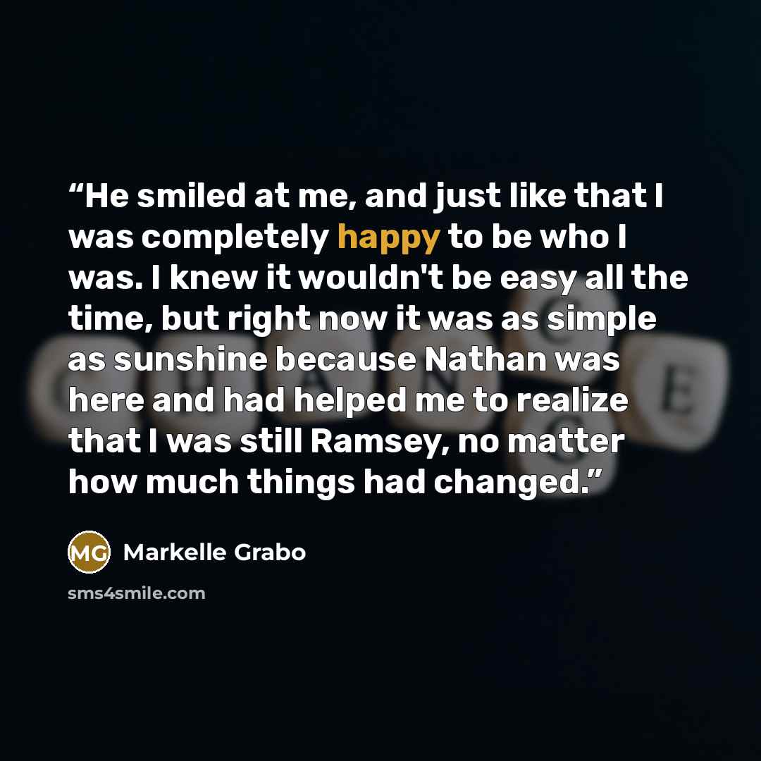 “He smiled at me, and just like that I was completely happy to be who I was. I knew it wouldn't be easy all the time, but right now it was as simple as sunshine because Nathan was here and had helped me to realize that I was still Ramsey, no matter how much things had changed.” quote by Markelle Grabo