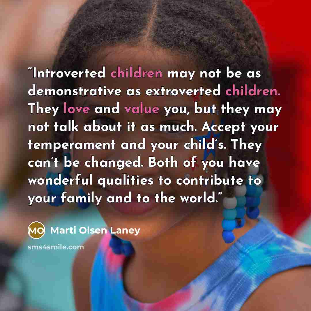 “Introverted children may not be as demonstrative as extroverted children. They love and value you, but they may not talk about it as much. Accept your temperament and your child’s. They can’t be changed. Both of you have wonderful qualities to contribute to your family and to the world.” quote by Marti Olsen Laney