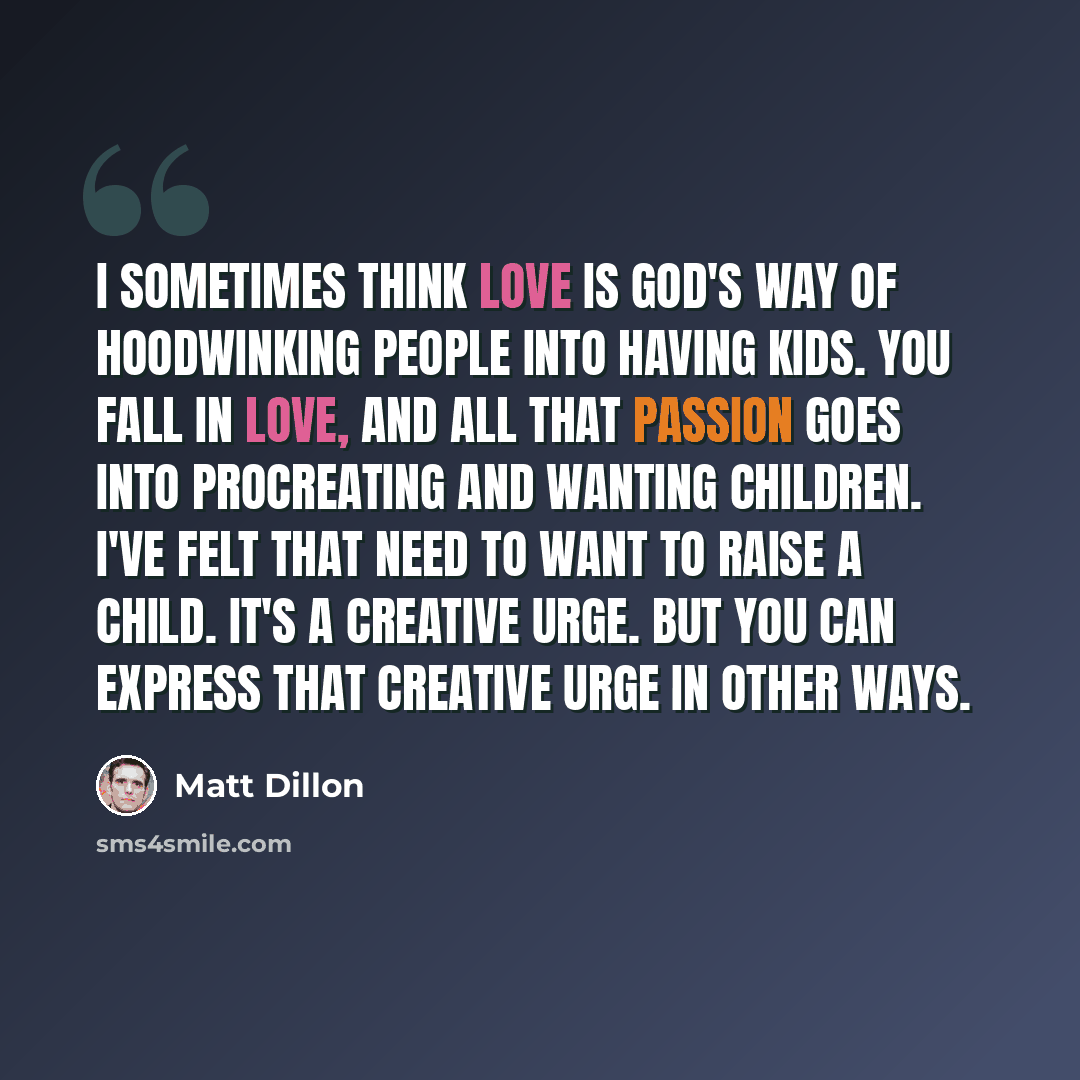 “I sometimes think love is God's way of hoodwinking people into having kids. You fall in love, and all that passion goes into procreating and wanting children. I've felt that need to want to raise a child. It's a creative urge. But you can express that creative urge in other ways.” quote by Matt Dillon