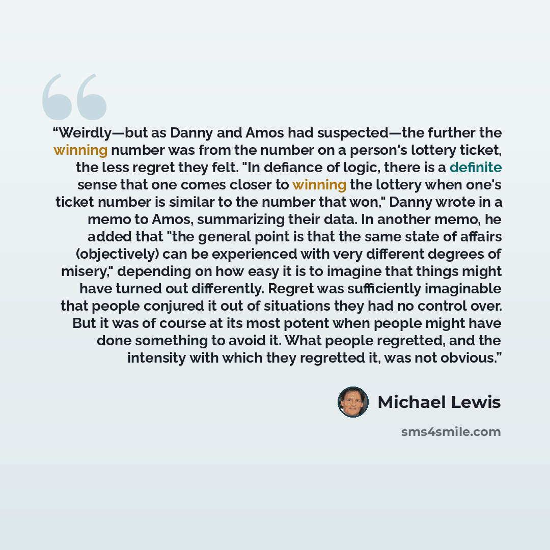 “Weirdly—but as Danny and Amos had suspected—the further the winning number was from the number on a person's lottery ticket, the less regret they felt. "In defiance of logic, there is a definite sense that one comes closer to winning the lottery when one's ticket number is similar to the number…” quote by Michael Lewis