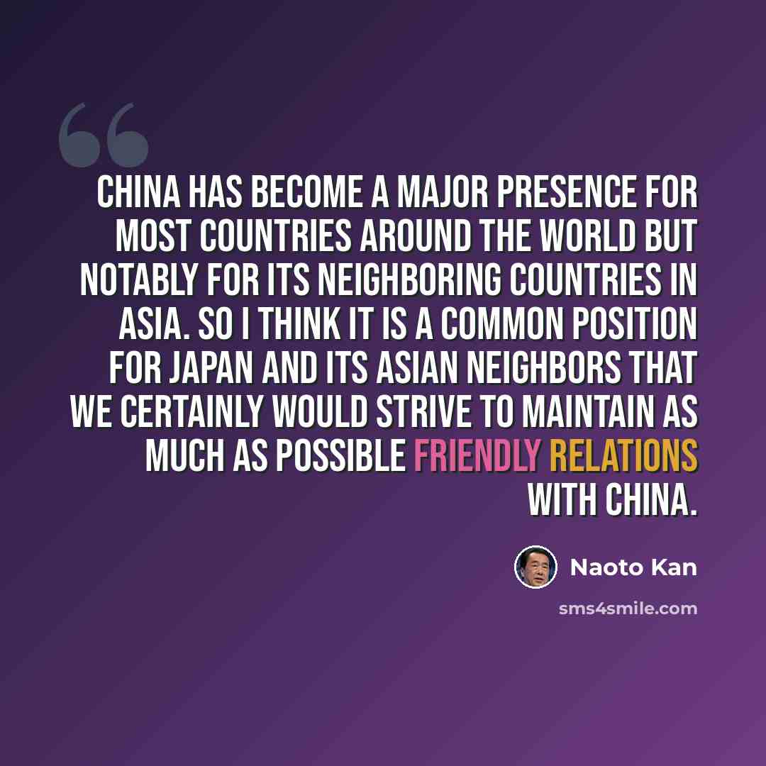 “China has become a major presence for most countries around the world but notably for its neighboring countries in Asia. So I think it is a common position for Japan and its Asian neighbors that we certainly would strive to maintain as much as possible friendly relations with China.” quote by Naoto Kan