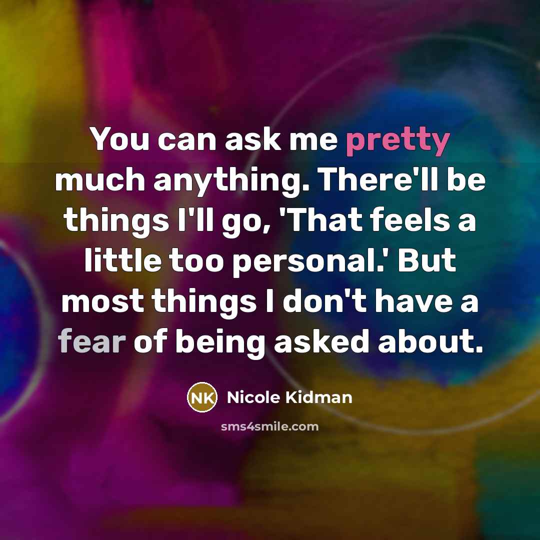 “You can ask me pretty much anything. There'll be things I'll go, 'That feels a little too personal.' But most things I don't have a fear of being asked about.” quote by Nicole Kidman