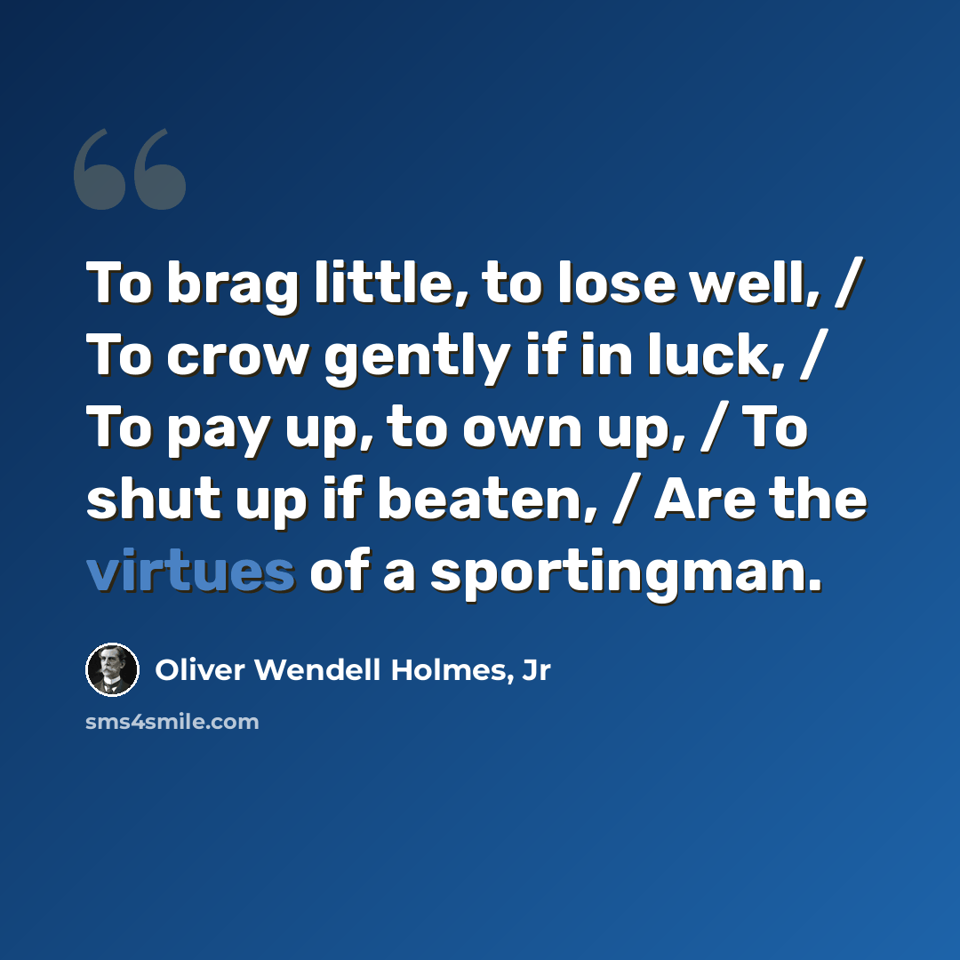 “To brag little, to lose well, / To crow gently if in luck, / To pay up, to own up, / To shut up if beaten, / Are the virtues of a sportingman.” quote by Oliver Wendell Holmes, Jr