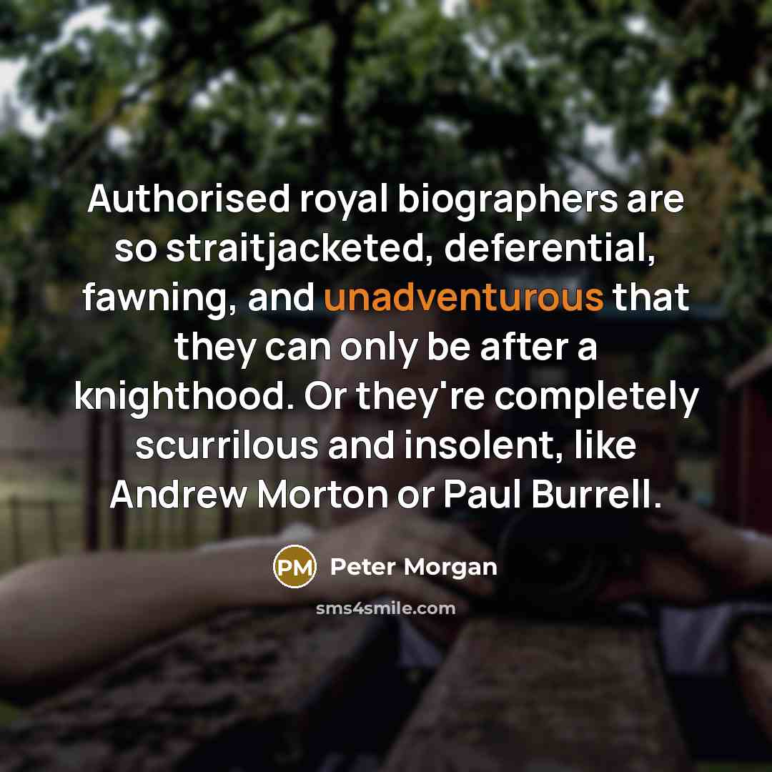 “Authorised royal biographers are so straitjacketed, deferential, fawning, and unadventurous that they can only be after a knighthood. Or they're completely scurrilous and insolent, like Andrew Morton or Paul Burrell.” quote by Peter Morgan