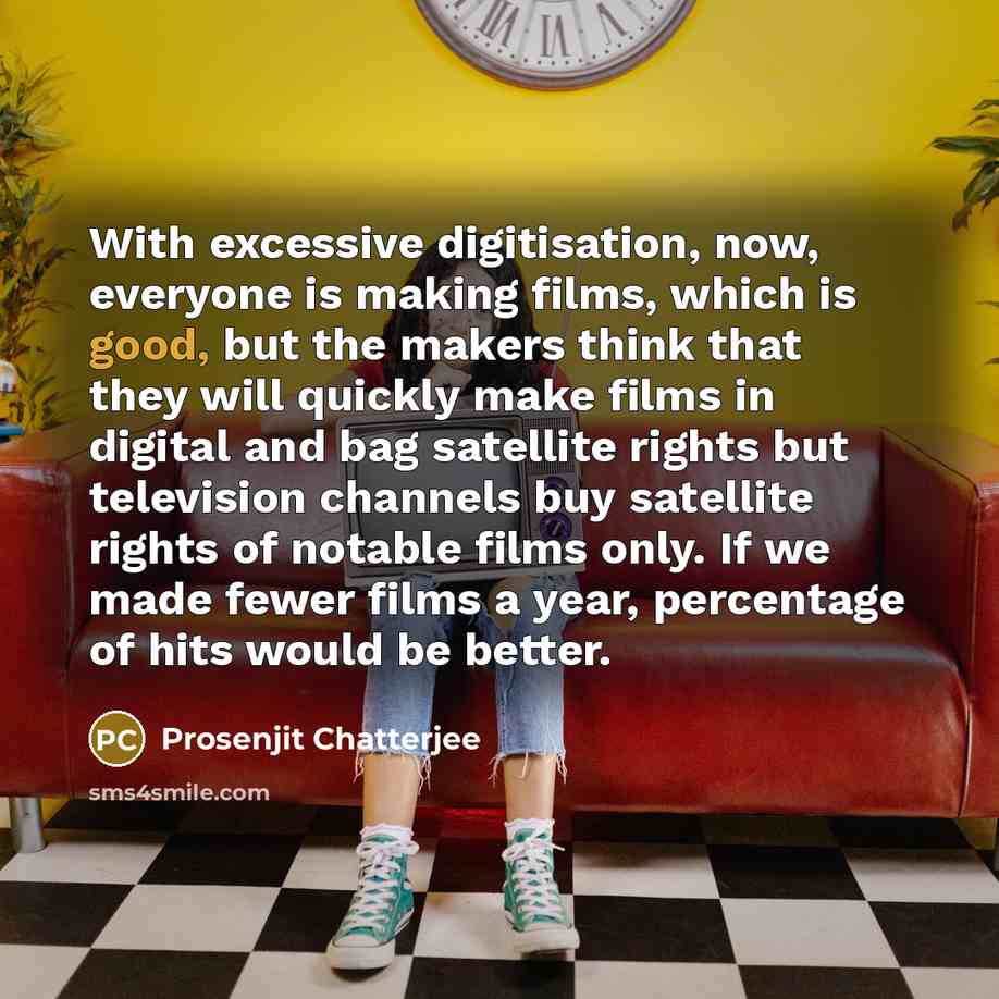 “With excessive digitisation, now, everyone is making films, which is good, but the makers think that they will quickly make films in digital and bag satellite rights but television channels buy satellite rights of notable films only. If we made fewer films a year, percentage of hits would be better.” quote by Prosenjit Chatterjee