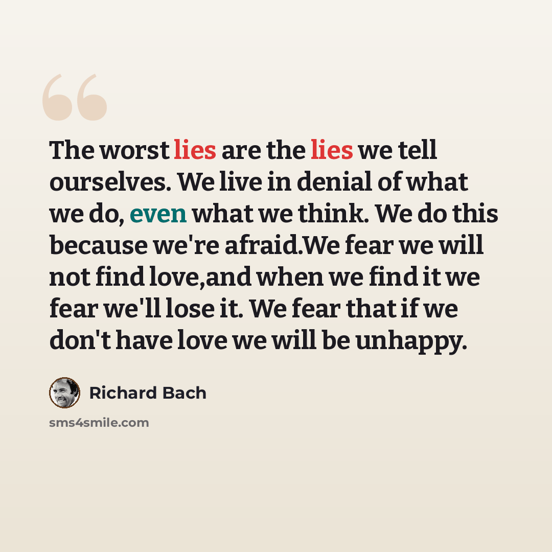 “The worst lies are the lies we tell ourselves. We live in denial of what we do, even what we think. We do this because we're afraid.We fear we will not find love,and when we find it we fear we'll lose it. We fear that if we don't have love we will be unhappy.” quote by Richard Bach