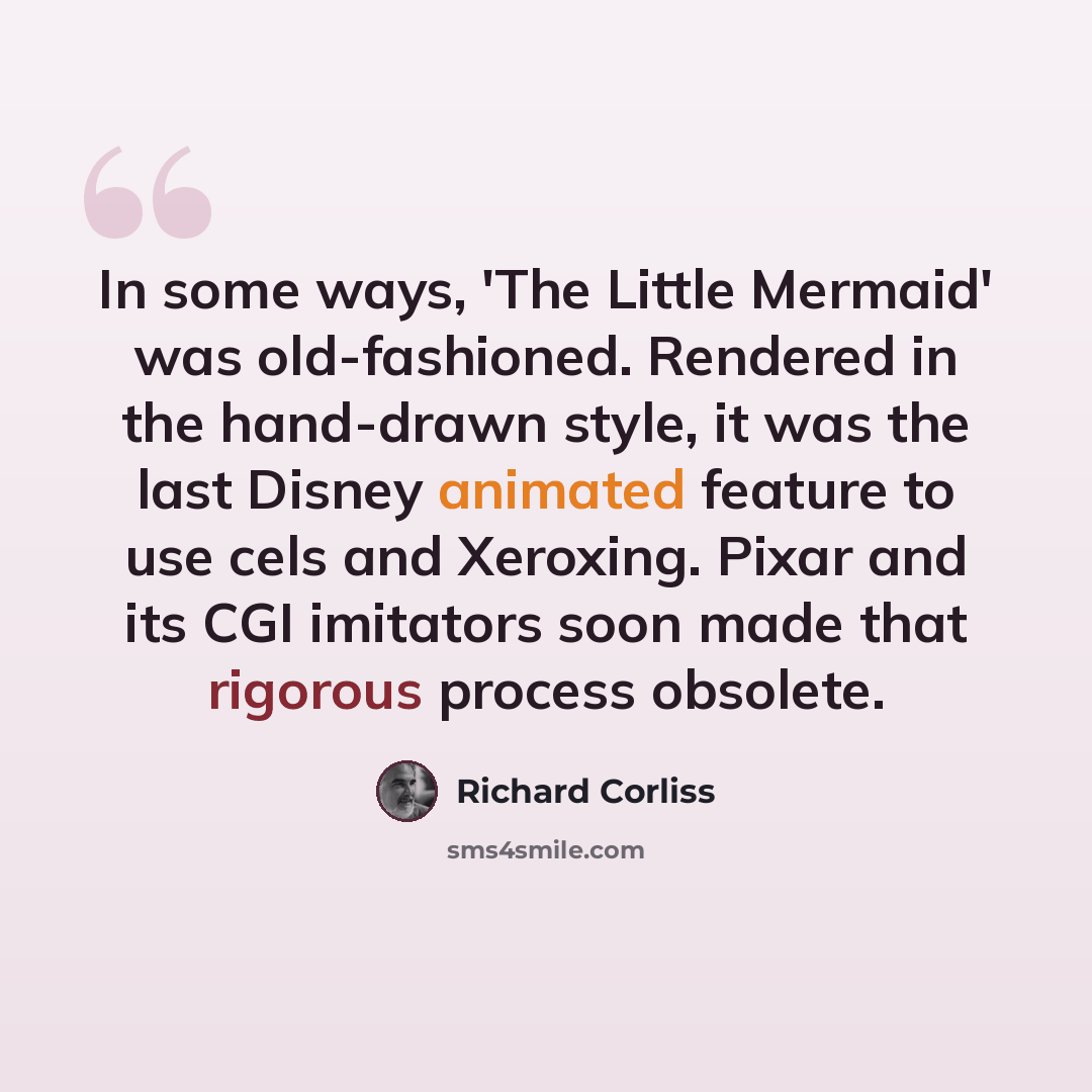 “In some ways, 'The Little Mermaid' was old-fashioned. Rendered in the hand-drawn style, it was the last Disney animated feature to use cels and Xeroxing. Pixar and its CGI imitators soon made that rigorous process obsolete.” quote by Richard Corliss