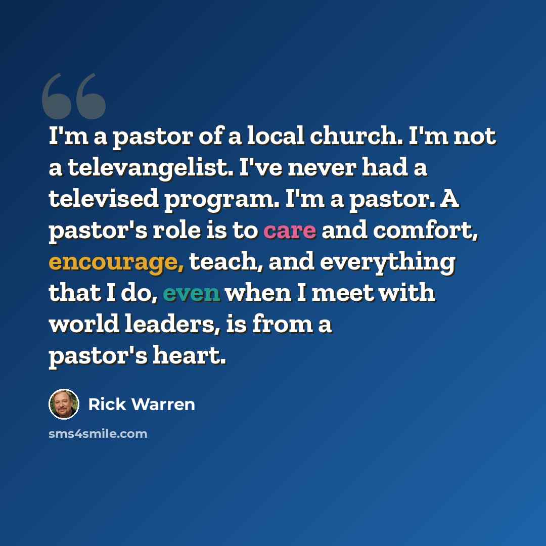“I'm a pastor of a local church. I'm not a televangelist. I've never had a televised program. I'm a pastor. A pastor's role is to care and comfort, encourage, teach, and everything that I do, even when I meet with world leaders, is from a pastor's heart.” quote by Rick Warren