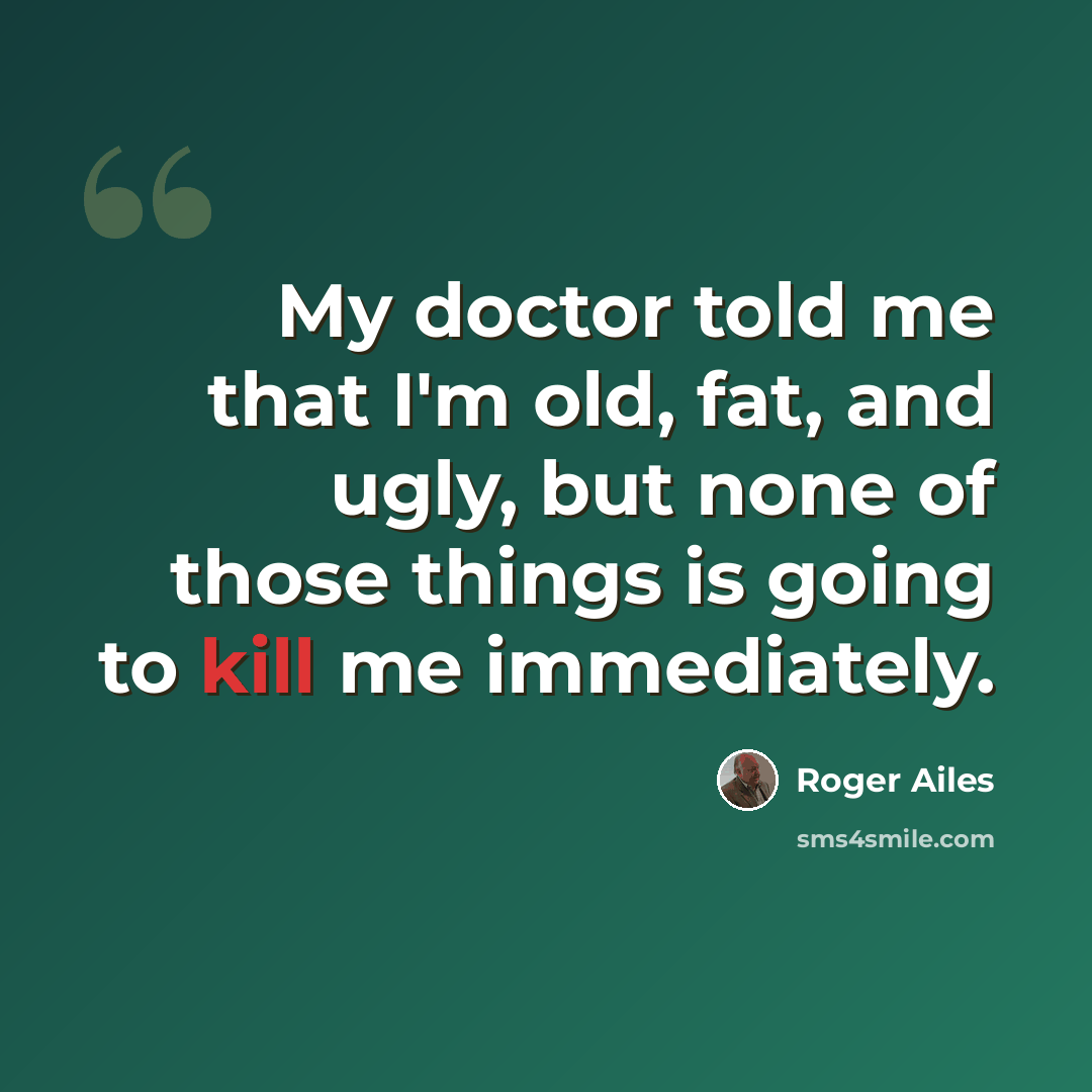 “My doctor told me that I'm old, fat, and ugly, but none of those things is going to kill me immediately.” quote by Roger Ailes