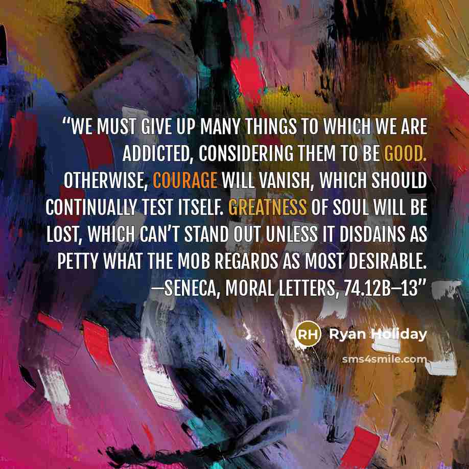 “We must give up many things to which we are addicted, considering them to be good. Otherwise, courage will vanish, which should continually test itself. Greatness of soul will be lost, which can’t stand out unless it disdains as petty what the mob regards as most desirable. —SENECA, MORAL LETTERS…” quote by Ryan Holiday