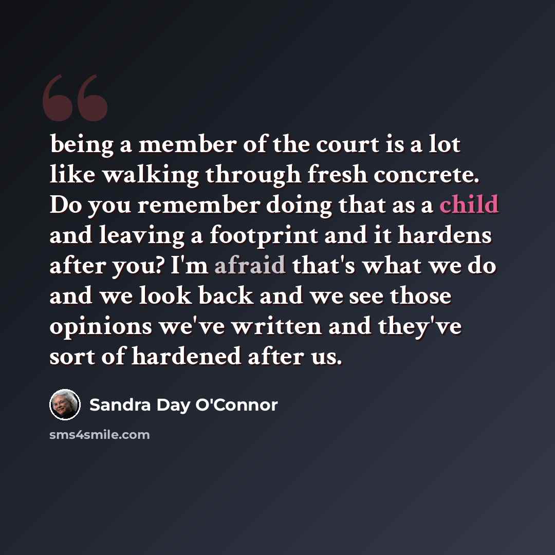 “being a member of the court is a lot like walking through fresh concrete. Do you remember doing that as a child and leaving a footprint and it hardens after you? I'm afraid that's what we do and we look back and we see those opinions we've written and they've sort of hardened after us.” quote by Sandra Day O'Connor