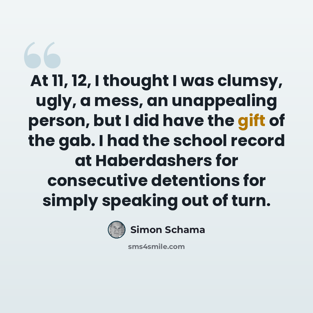 “At 11, 12, I thought I was clumsy, ugly, a mess, an unappealing person, but I did have the gift of the gab. I had the school record at Haberdashers for consecutive detentions for simply speaking out of turn.” quote by Simon Schama
