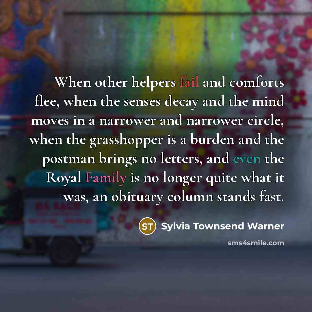 “When other helpers fail and comforts flee, when the senses decay and the mind moves in a narrower and narrower circle, when the grasshopper is a burden and the postman brings no letters, and even the Royal Family is no longer quite what it was, an obituary column stands fast.” quote by Sylvia Townsend Warner