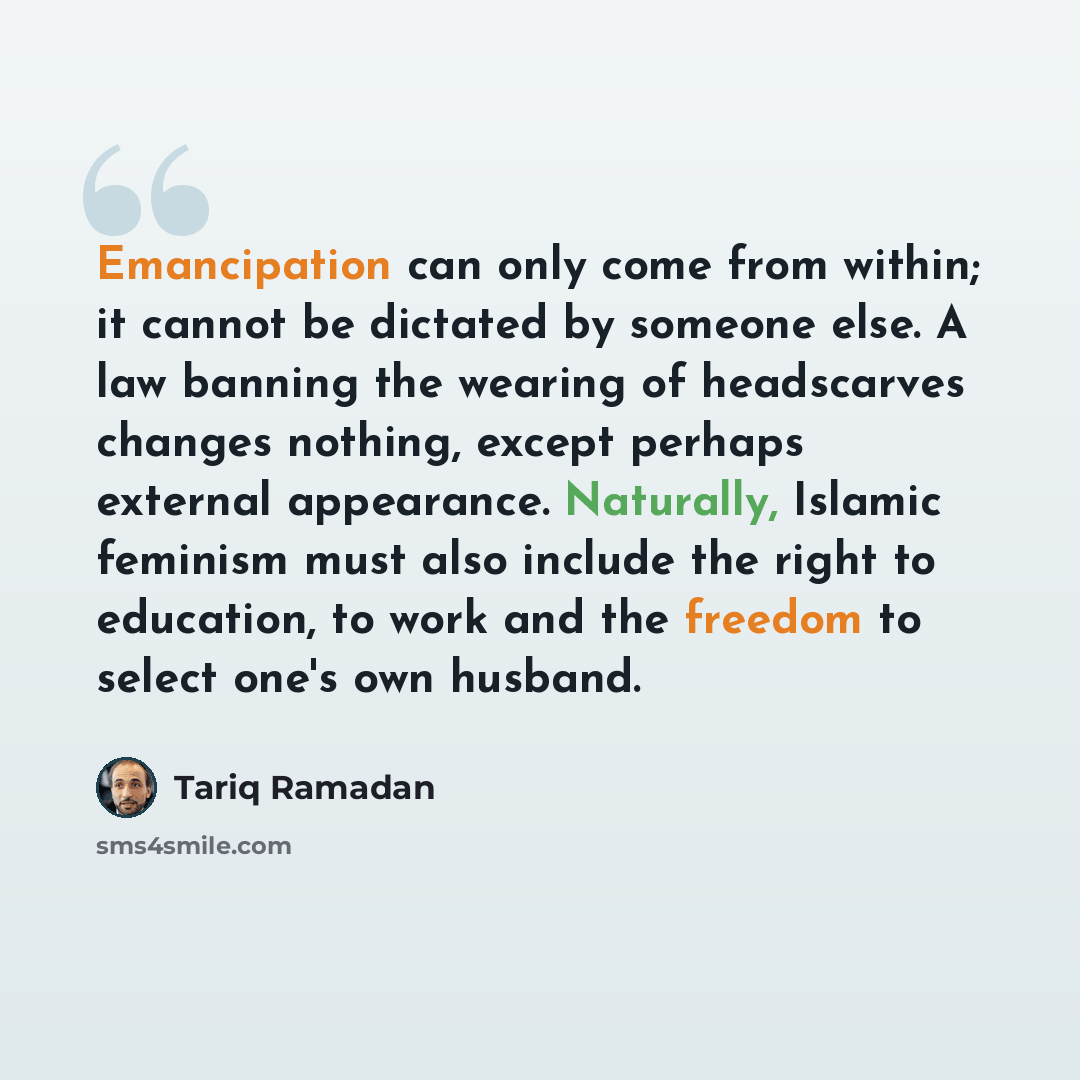 “Emancipation can only come from within; it cannot be dictated by someone else. A law banning the wearing of headscarves changes nothing, except perhaps external appearance. Naturally, Islamic feminism must also include the right to education, to work and the freedom to select one's own husband.” quote by Tariq Ramadan