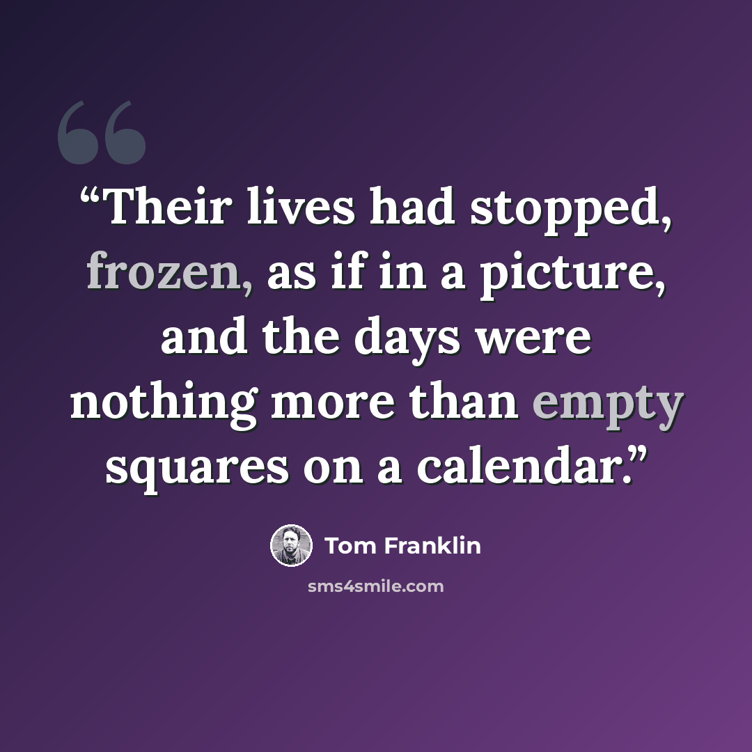 “Their lives had stopped, frozen, as if in a picture, and the days were nothing more than empty squares on a calendar.” quote by Tom Franklin