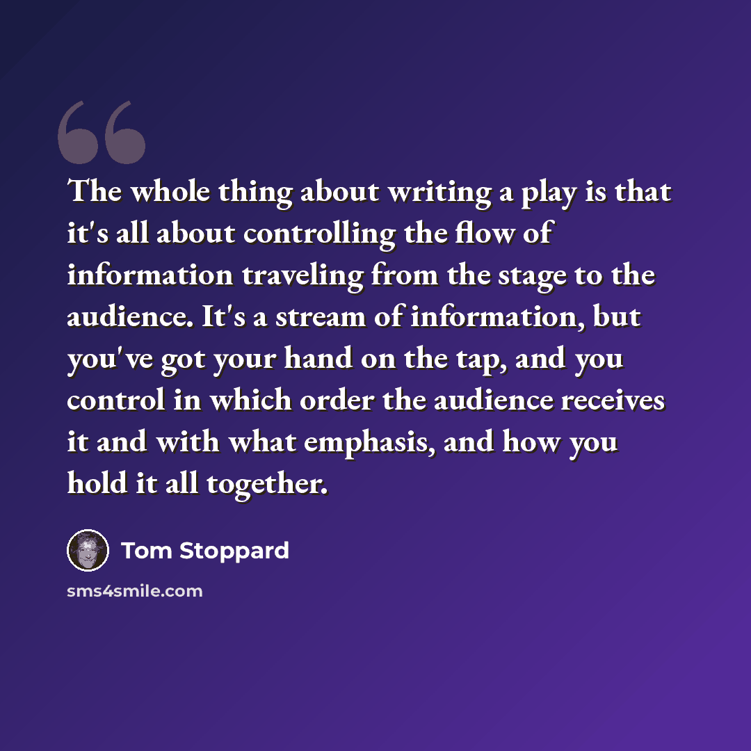“The whole thing about writing a play is that it's all about controlling the flow of information traveling from the stage to the audience. It's a stream of information, but you've got your hand on the tap, and you control in which order the audience receives it and with what emphasis, and how you…” quote by Tom Stoppard