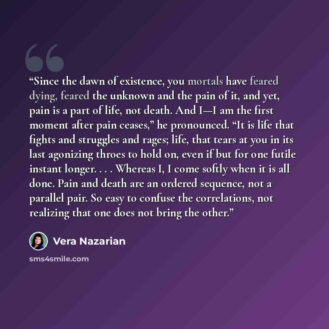 “Since the dawn of existence, you mortals have feared dying, feared the unknown and the pain of it, and yet, pain is a part of life, not death. And I—I am the first moment after pain ceases,” he pronounced. “It is life that fights and struggles and rages; life, that tears at you in its last…” quote by Vera Nazarian