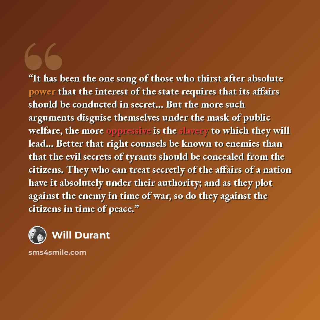“It has been the one song of those who thirst after absolute power that the interest of the state requires that its affairs should be conducted in secret... But the more such arguments disguise themselves under the mask of public welfare, the more oppressive is the slavery to which they will…” quote by Will Durant