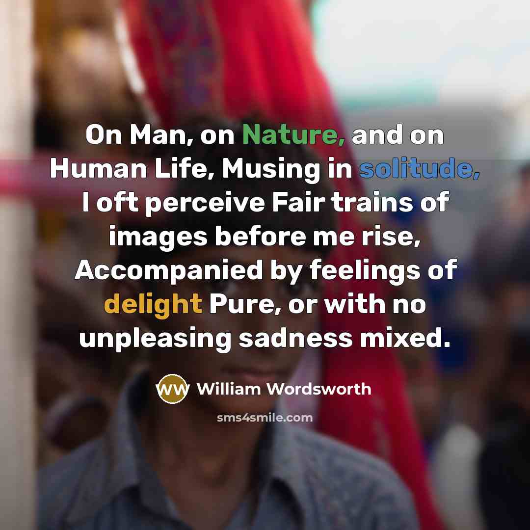 “On Man, on Nature, and on Human Life, Musing in solitude, I oft perceive Fair trains of images before me rise, Accompanied by feelings of delight Pure, or with no unpleasing sadness mixed.” quote by William Wordsworth