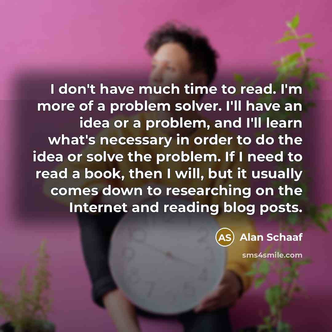 “I don't have much time to read. I'm more of a problem solver. I'll have an idea or a problem, and I'll learn what's necessary in order to do the idea or solve the problem. If I need to read a book, then I will, but it usually comes down to researching on the Internet and reading blog posts.” quote by Alan Schaaf