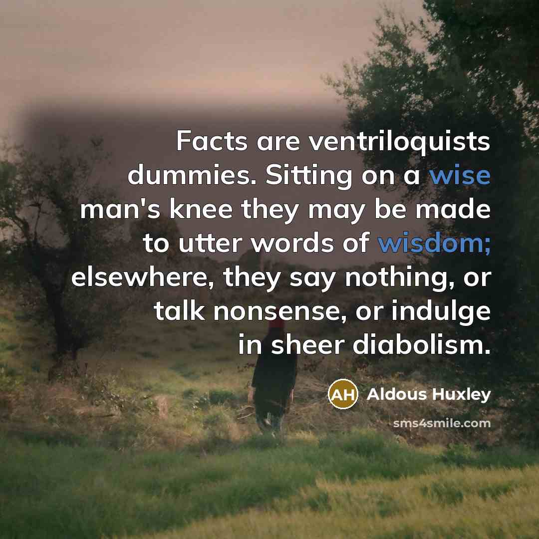 “Facts are ventriloquists dummies. Sitting on a wise man's knee they may be made to utter words of wisdom; elsewhere, they say nothing, or talk nonsense, or indulge in sheer diabolism.” quote by Aldous Huxley