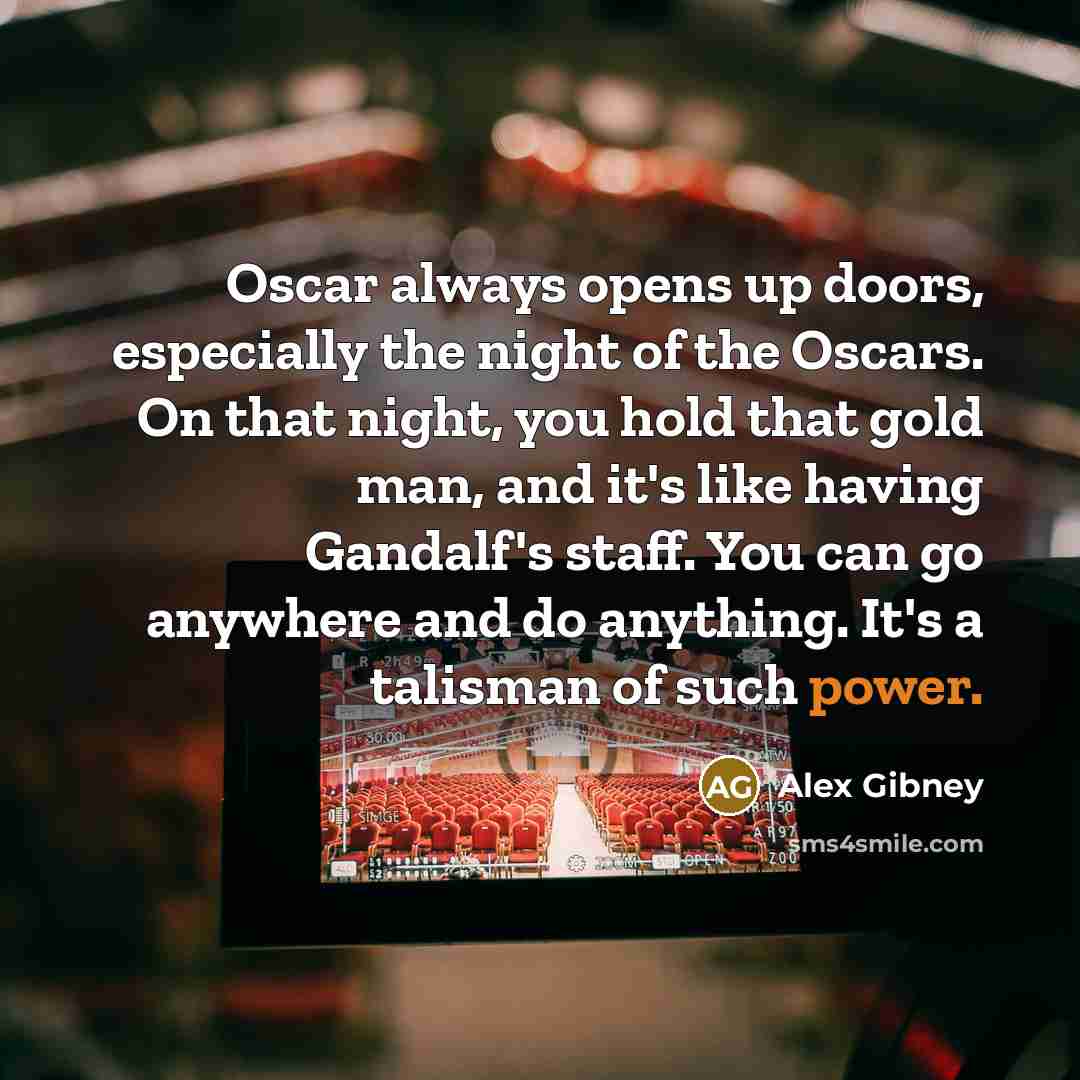 “Oscar always opens up doors, especially the night of the Oscars. On that night, you hold that gold man, and it's like having Gandalf's staff. You can go anywhere and do anything. It's a talisman of such power.” quote by Alex Gibney