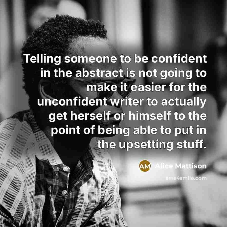 “Telling someone to be confident in the abstract is not going to make it easier for the unconfident writer to actually get herself or himself to the point of being able to put in the upsetting stuff.” quote by Alice Mattison