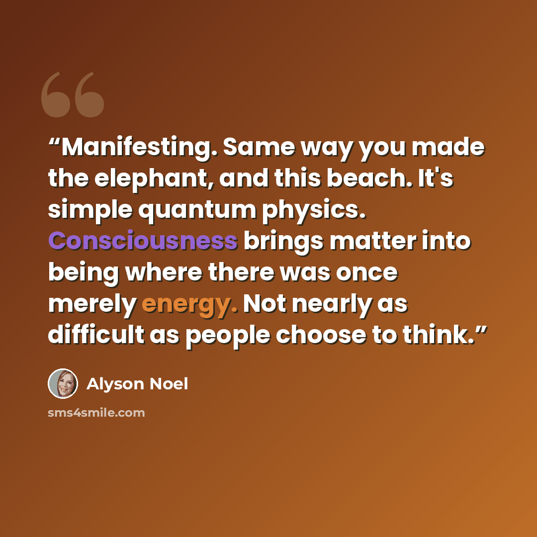 “Manifesting. Same way you made the elephant, and this beach. It's simple quantum physics. Consciousness brings matter into being where there was once merely energy. Not nearly as difficult as people choose to think.” quote by Alyson Noel