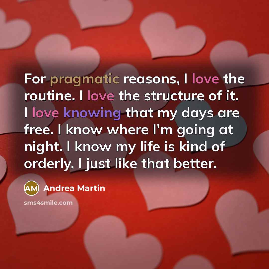 “For pragmatic reasons, I love the routine. I love the structure of it. I love knowing that my days are free. I know where I'm going at night. I know my life is kind of orderly. I just like that better.” quote by Andrea Martin