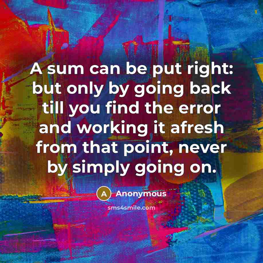 “A sum can be put right: but only by going back till you find the error and working it afresh from that point, never by simply going on.” quote by Anonymous