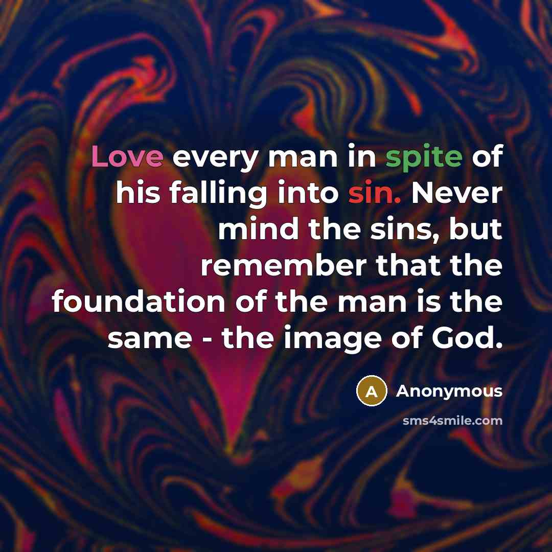 “Love every man in spite of his falling into sin. Never mind the sins, but remember that the foundation of the man is the same - the image of God.” quote by Anonymous