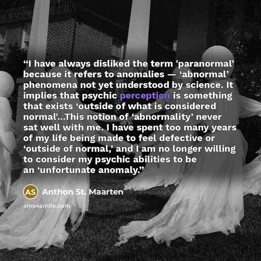 “I have always disliked the term 'paranormal’ because it refers to anomalies — ‘abnormal’ phenomena not yet understood by science. It implies that psychic perception is something that exists ‘outside of what is considered normal'...This notion of ‘abnormality’ never sat well with me. I have spent…” quote by Anthon St. Maarten