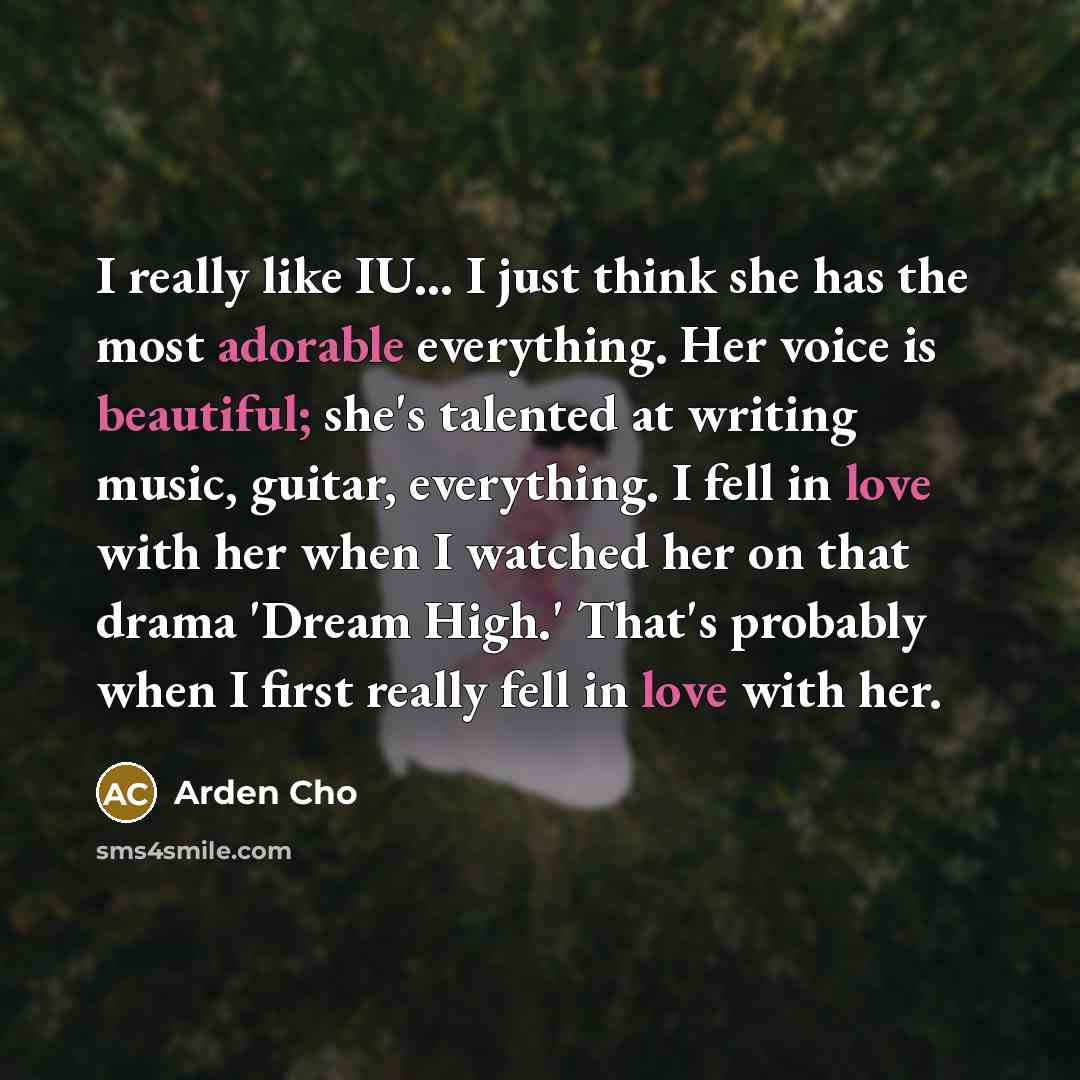 “I really like IU... I just think she has the most adorable everything. Her voice is beautiful; she's talented at writing music, guitar, everything. I fell in love with her when I watched her on that drama 'Dream High.' That's probably when I first really fell in love with her.” quote by Arden Cho