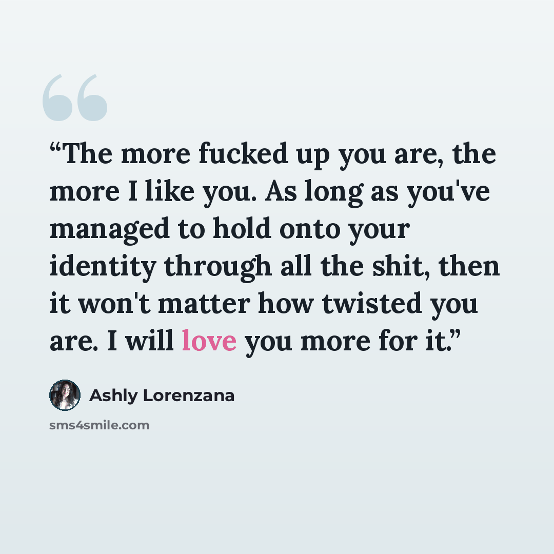 “The more fucked up you are, the more I like you. As long as you've managed to hold onto your identity through all the shit, then it won't matter how twisted you are. I will love you more for it.” quote by Ashly Lorenzana