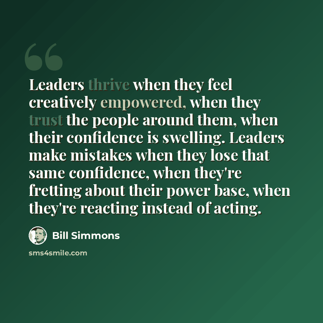 “Leaders thrive when they feel creatively empowered, when they trust the people around them, when their confidence is swelling. Leaders make mistakes when they lose that same confidence, when they're fretting about their power base, when they're reacting instead of acting.” quote by Bill Simmons