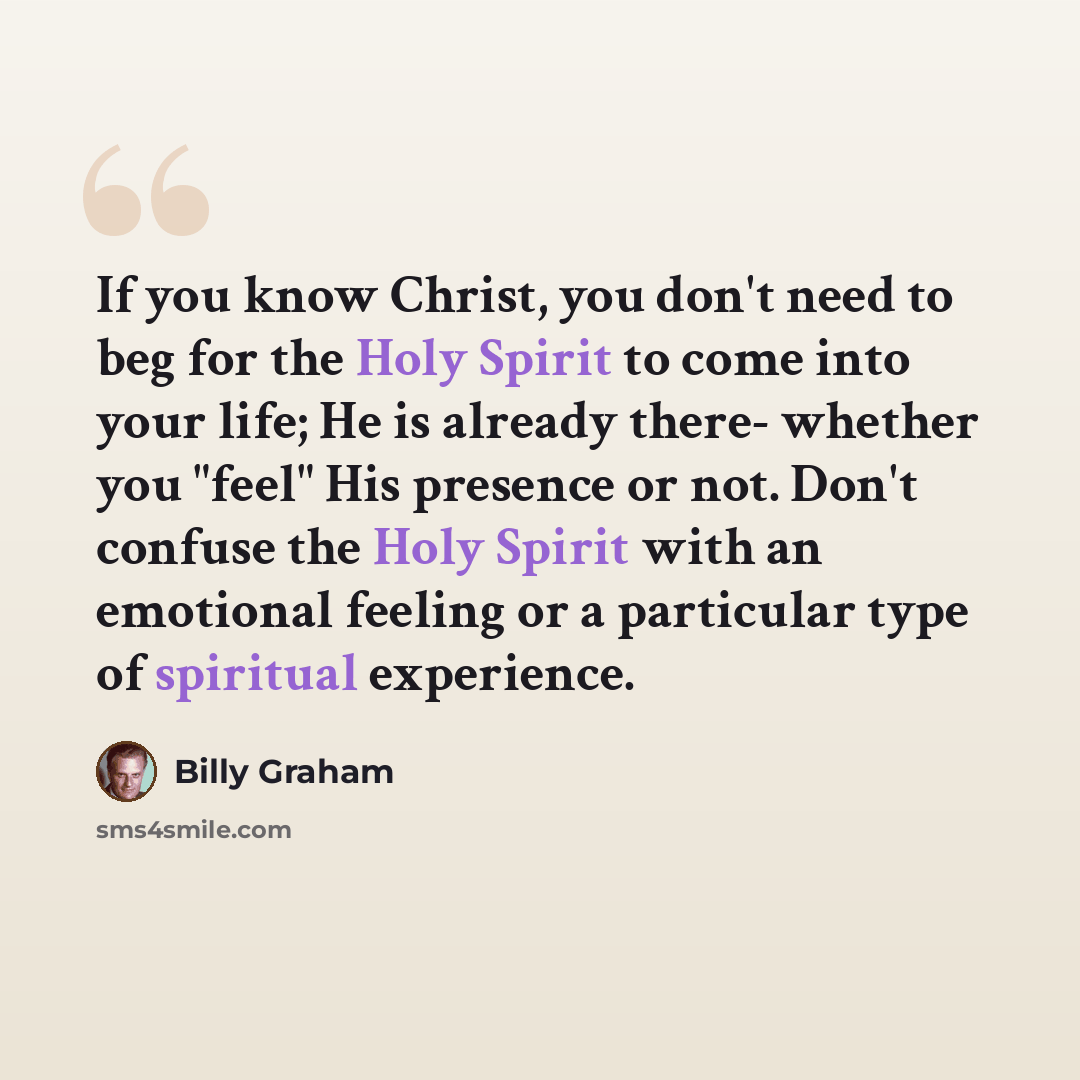 “If you know Christ, you don't need to beg for the Holy Spirit to come into your life; He is already there- whether you "feel" His presence or not. Don't confuse the Holy Spirit with an emotional feeling or a particular type of spiritual experience.” quote by Billy Graham