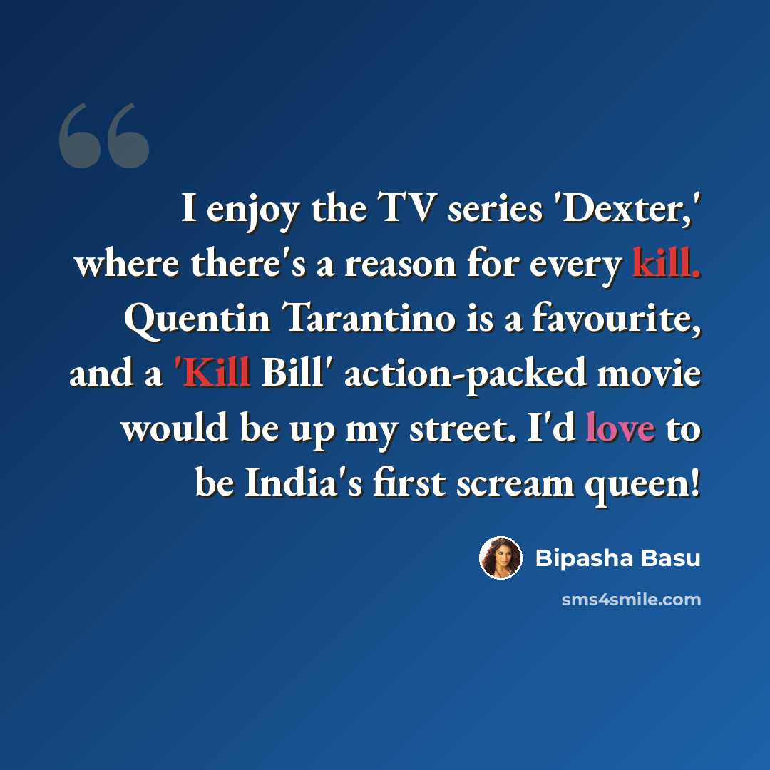 “I enjoy the TV series 'Dexter,' where there's a reason for every kill. Quentin Tarantino is a favourite, and a 'Kill Bill' action-packed movie would be up my street. I'd love to be India's first scream queen!” quote by Bipasha Basu