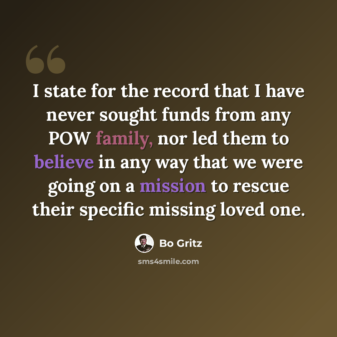 “I state for the record that I have never sought funds from any POW family, nor led them to believe in any way that we were going on a mission to rescue their specific missing loved one.” quote by Bo Gritz