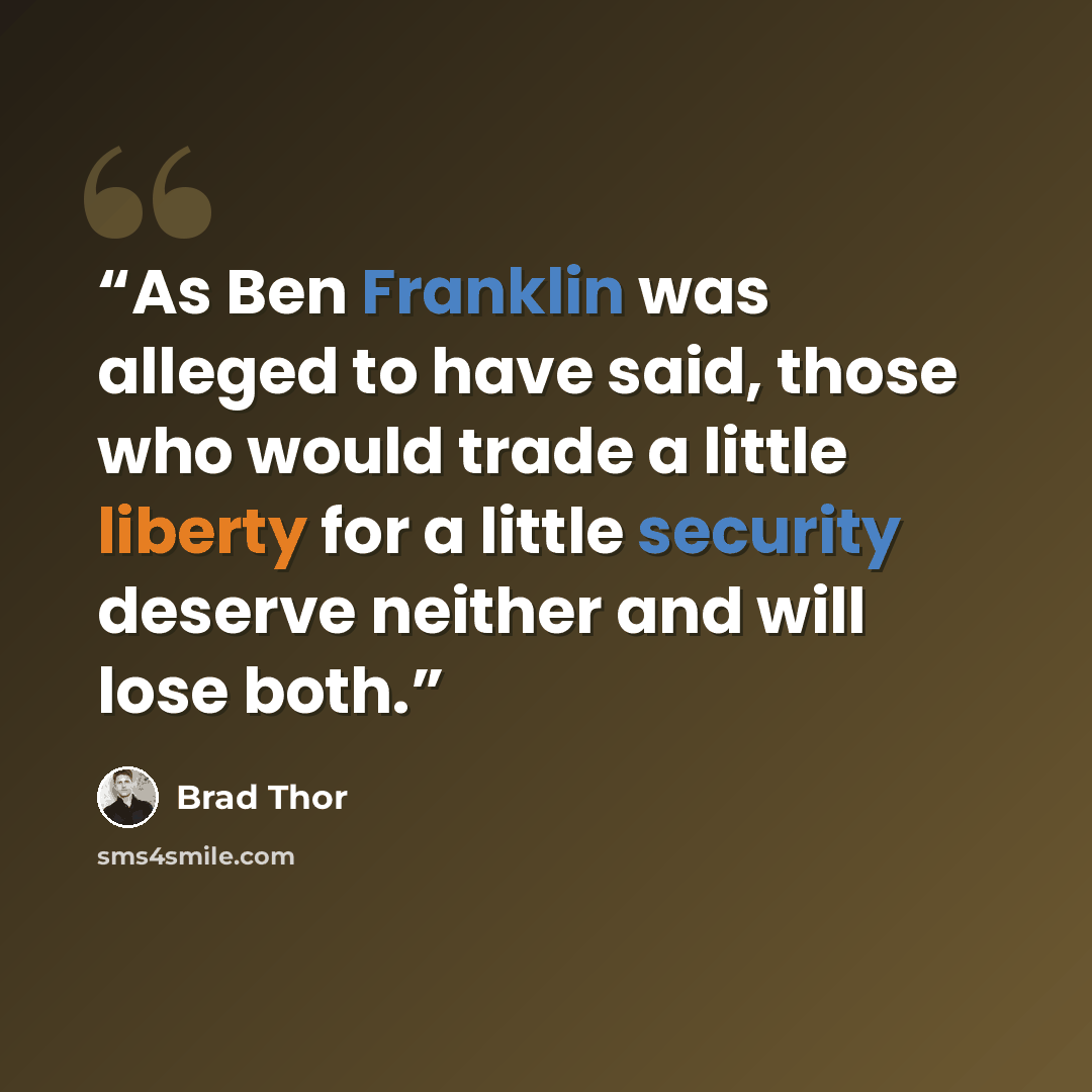 “As Ben Franklin was alleged to have said, those who would trade a little liberty for a little security deserve neither and will lose both.” quote by Brad Thor