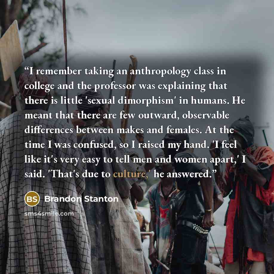 “I remember taking an anthropology class in college and the professor was explaining that there is little 'sexual dimorphism' in humans. He meant that there are few outward, observable differences between makes and females. At the time I was confused, so I raised my hand. 'I feel like it's very…” quote by Brandon Stanton