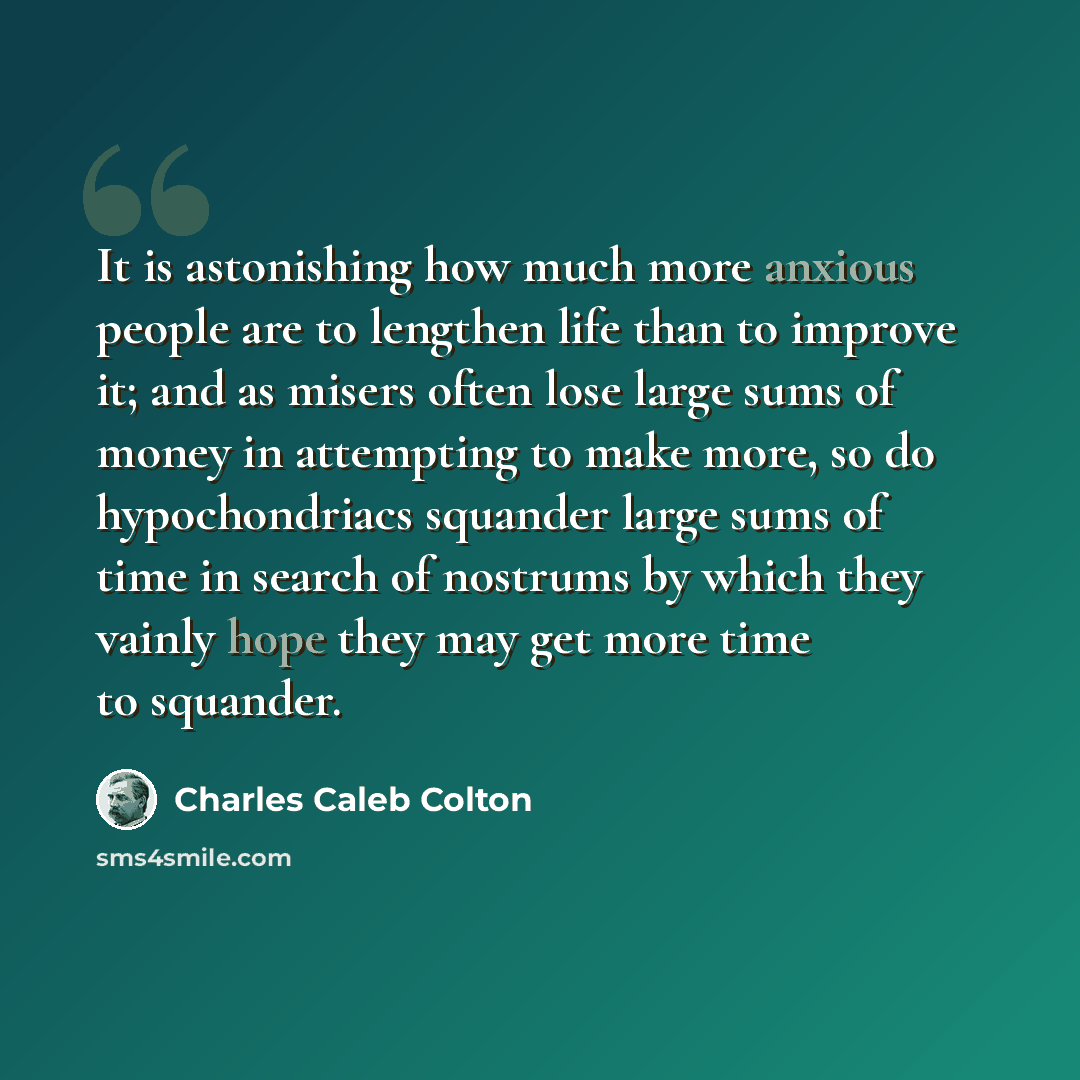 “It is astonishing how much more anxious people are to lengthen life than to improve it; and as misers often lose large sums of money in attempting to make more, so do hypochondriacs squander large sums of time in search of nostrums by which they vainly hope they may get more time to squander.” quote by Charles Caleb Colton