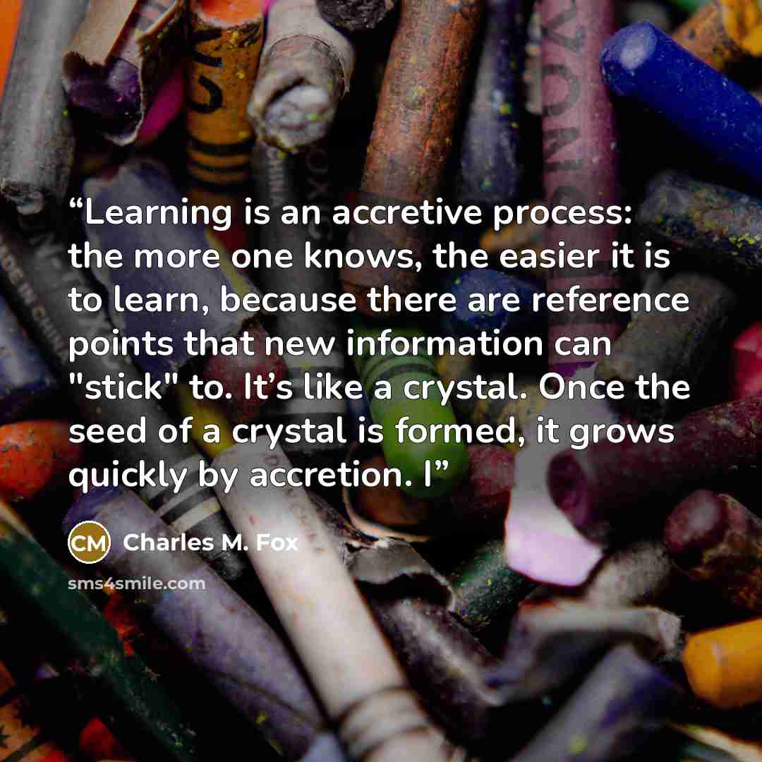 “Learning is an accretive process: the more one knows, the easier it is to learn, because there are reference points that new information can "stick" to. It’s like a crystal. Once the seed of a crystal is formed, it grows quickly by accretion. I” quote by Charles M. Fox