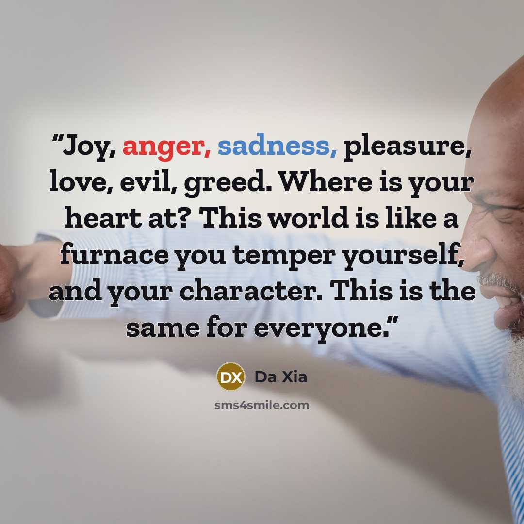 “Joy, anger, sadness, pleasure, love, evil, greed. Where is your heart at? This world is like a furnace you temper yourself, and your character. This is the same for everyone.” quote by Da Xia