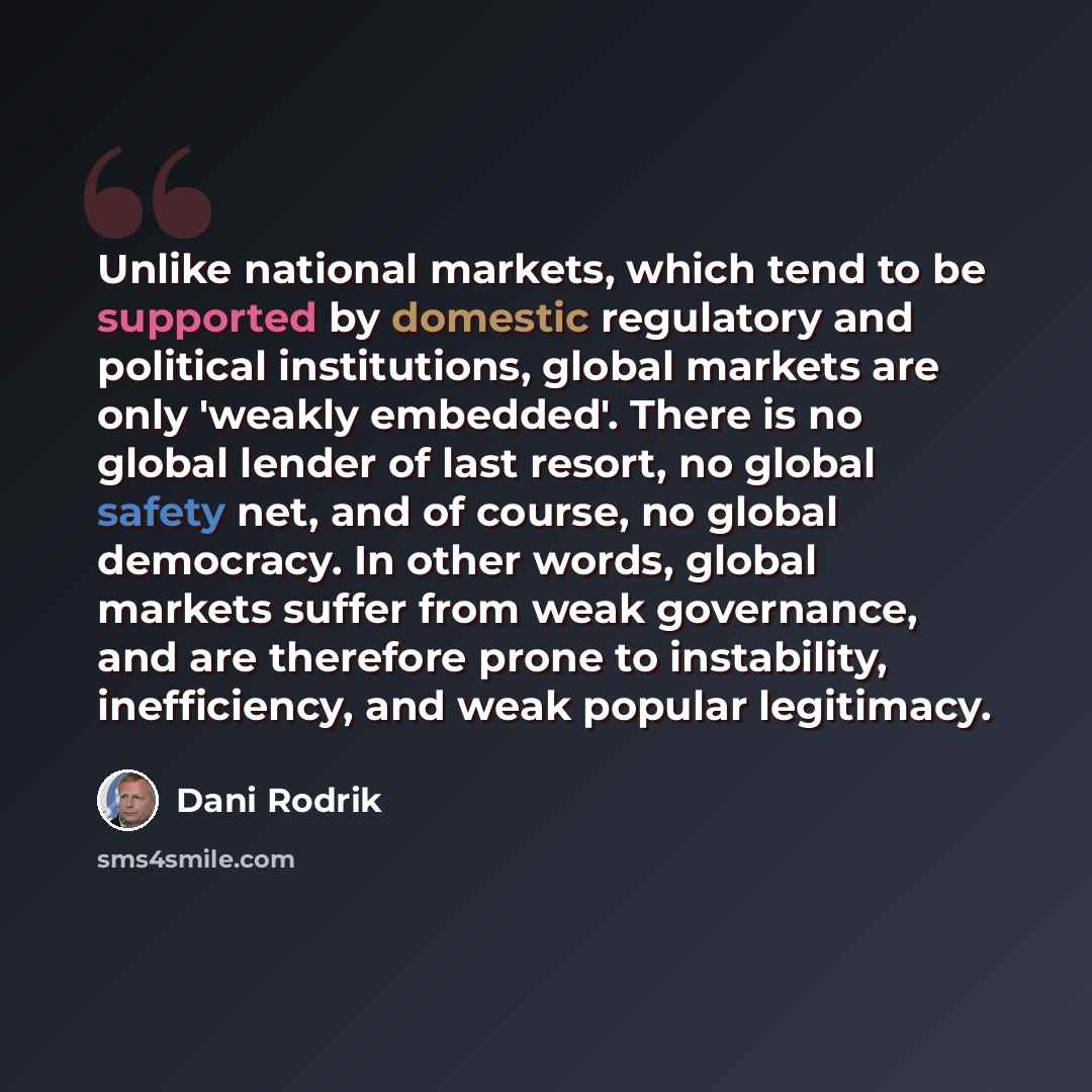 “Unlike national markets, which tend to be supported by domestic regulatory and political institutions, global markets are only 'weakly embedded'. There is no global lender of last resort, no global safety net, and of course, no global democracy. In other words, global markets suffer from weak…” quote by Dani Rodrik