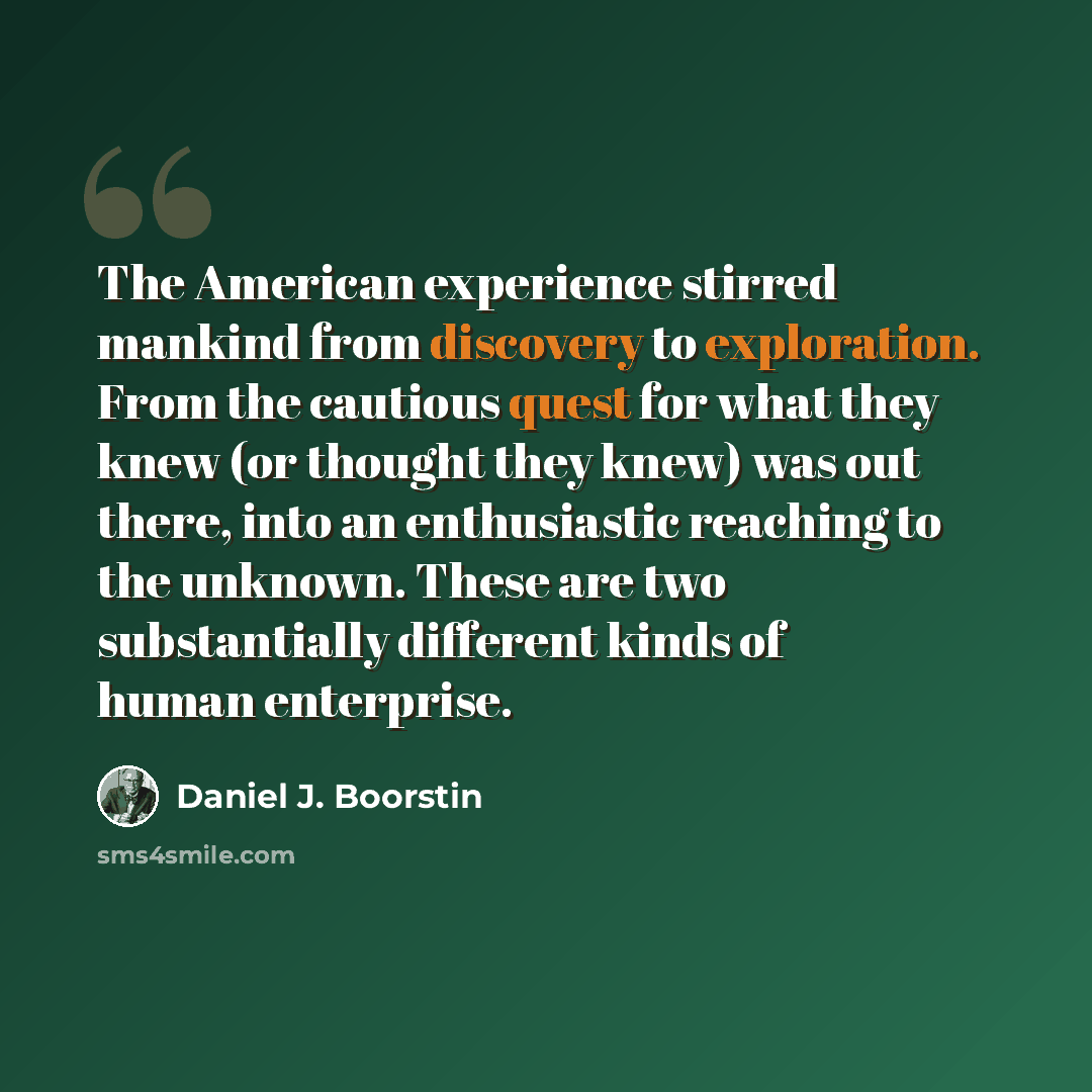 “The American experience stirred mankind from discovery to exploration. From the cautious quest for what they knew (or thought they knew) was out there, into an enthusiastic reaching to the unknown. These are two substantially different kinds of human enterprise.” quote by Daniel J. Boorstin