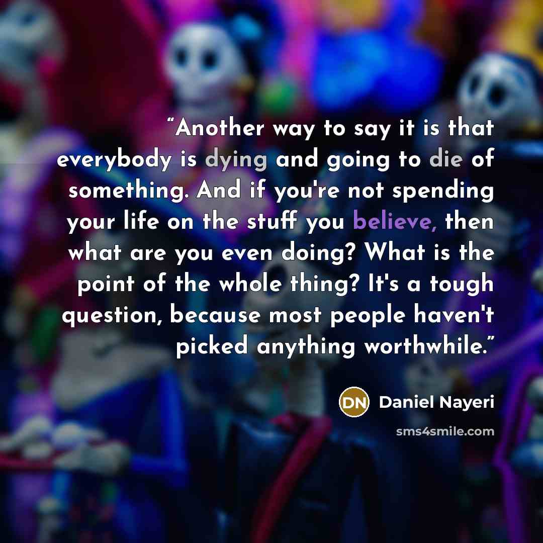 “Another way to say it is that everybody is dying and going to die of something. And if you're not spending your life on the stuff you believe, then what are you even doing? What is the point of the whole thing? It's a tough question, because most people haven't picked anything worthwhile.” quote by Daniel Nayeri